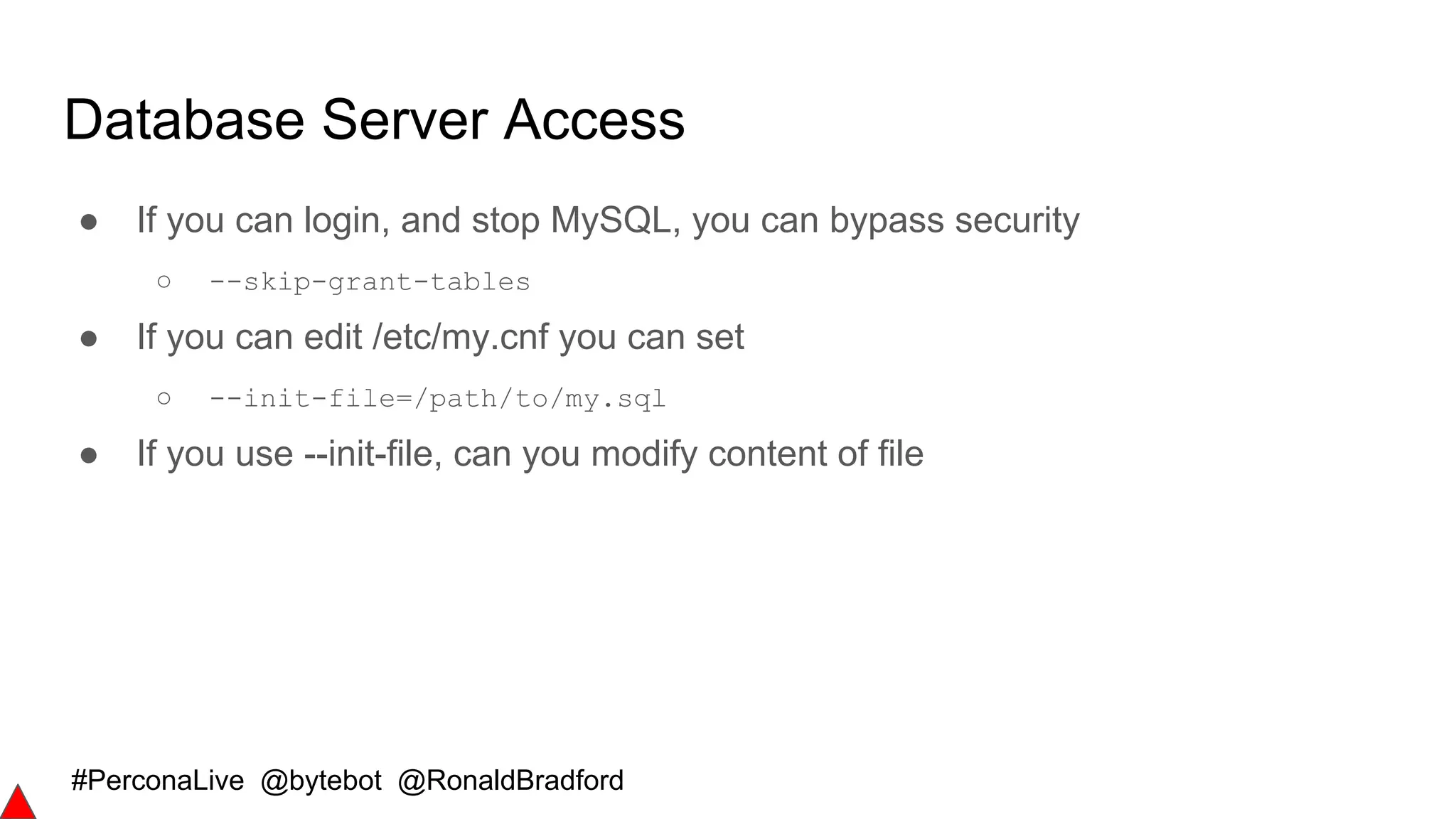 #PerconaLive @bytebot @RonaldBradford
Database Server Access
● If you can login, and stop MySQL, you can bypass security
○ --skip-grant-tables
● If you can edit /etc/my.cnf you can set
○ --init-file=/path/to/my.sql
● If you use --init-file, can you modify content of file
 