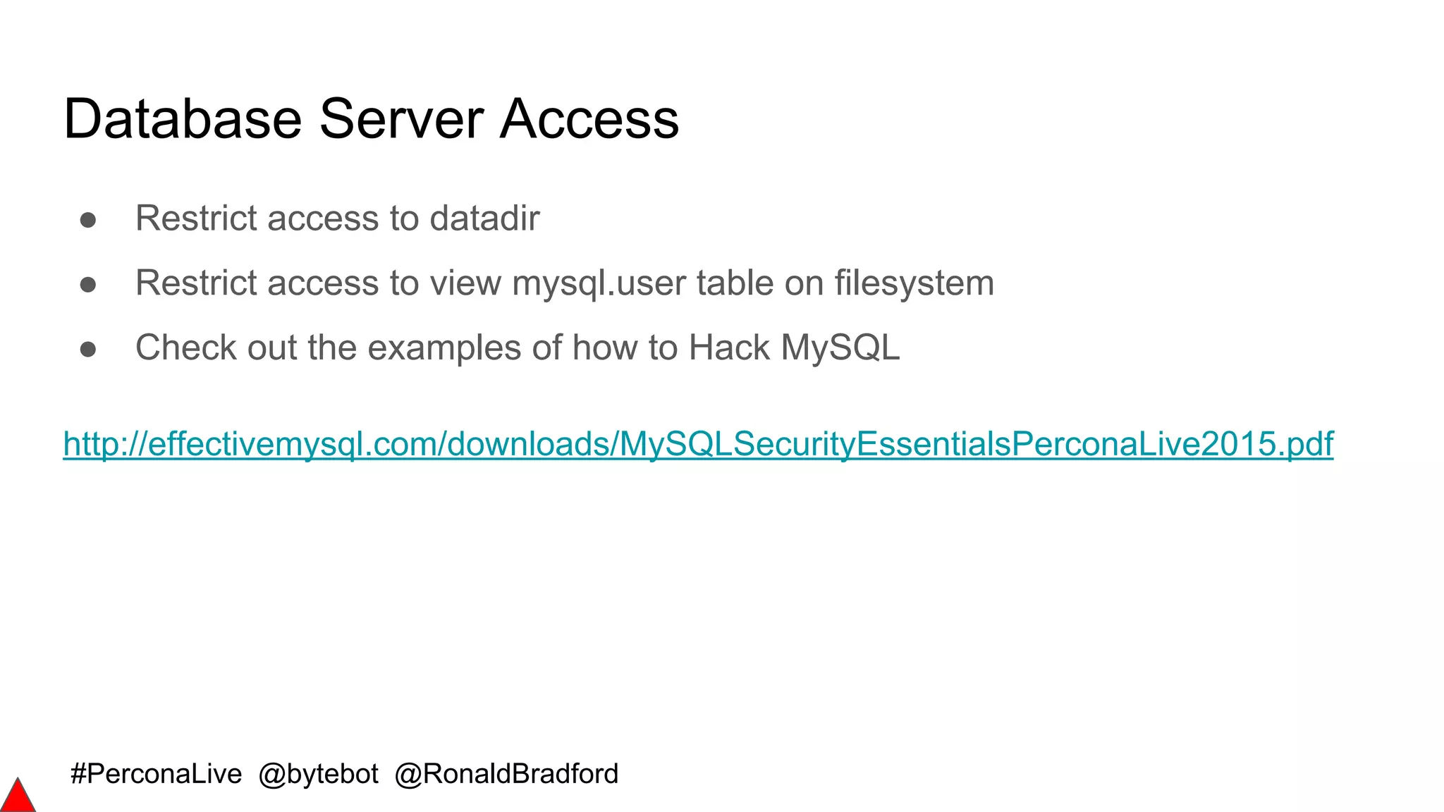 #PerconaLive @bytebot @RonaldBradford
Database Server Access
● Restrict access to datadir
● Restrict access to view mysql.user table on filesystem
● Check out the examples of how to Hack MySQL
http://effectivemysql.com/downloads/MySQLSecurityEssentialsPerconaLive2015.pdf
 