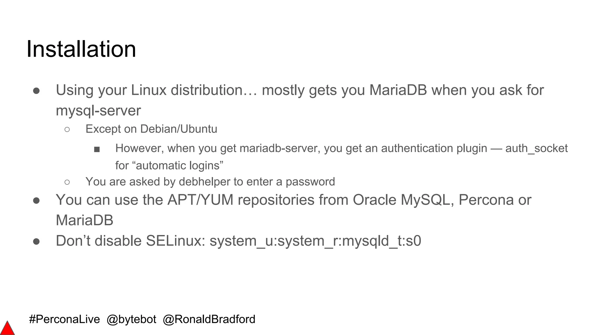 #PerconaLive @bytebot @RonaldBradford
Installation
● Using your Linux distribution… mostly gets you MariaDB when you ask for
mysql-server
○ Except on Debian/Ubuntu
■ However, when you get mariadb-server, you get an authentication plugin — auth_socket
for “automatic logins”
○ You are asked by debhelper to enter a password
● You can use the APT/YUM repositories from Oracle MySQL, Percona or
MariaDB
● Don’t disable SELinux: system_u:system_r:mysqld_t:s0
 