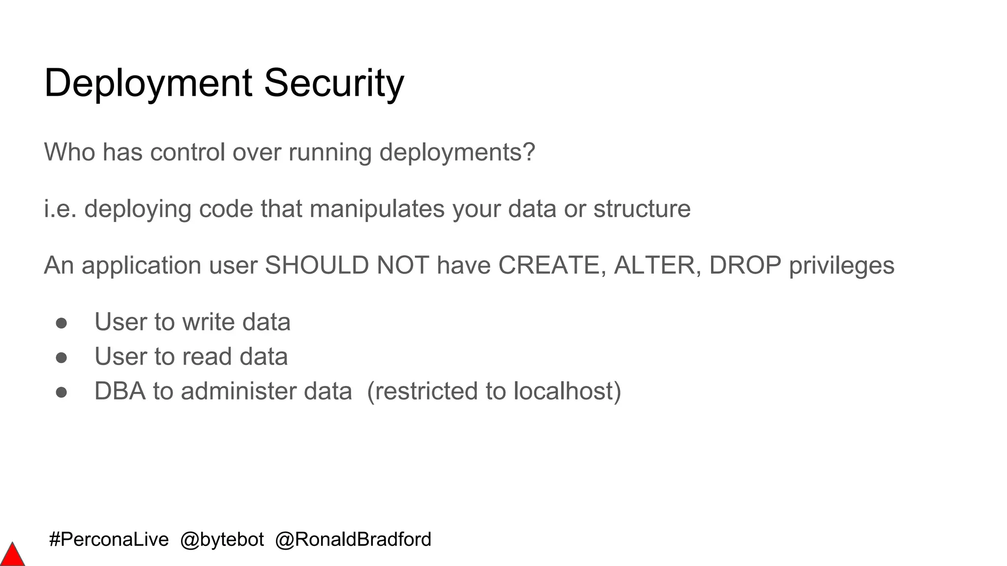 #PerconaLive @bytebot @RonaldBradford
Deployment Security
Who has control over running deployments?
i.e. deploying code that manipulates your data or structure
An application user SHOULD NOT have CREATE, ALTER, DROP privileges
● User to write data
● User to read data
● DBA to administer data (restricted to localhost)
 