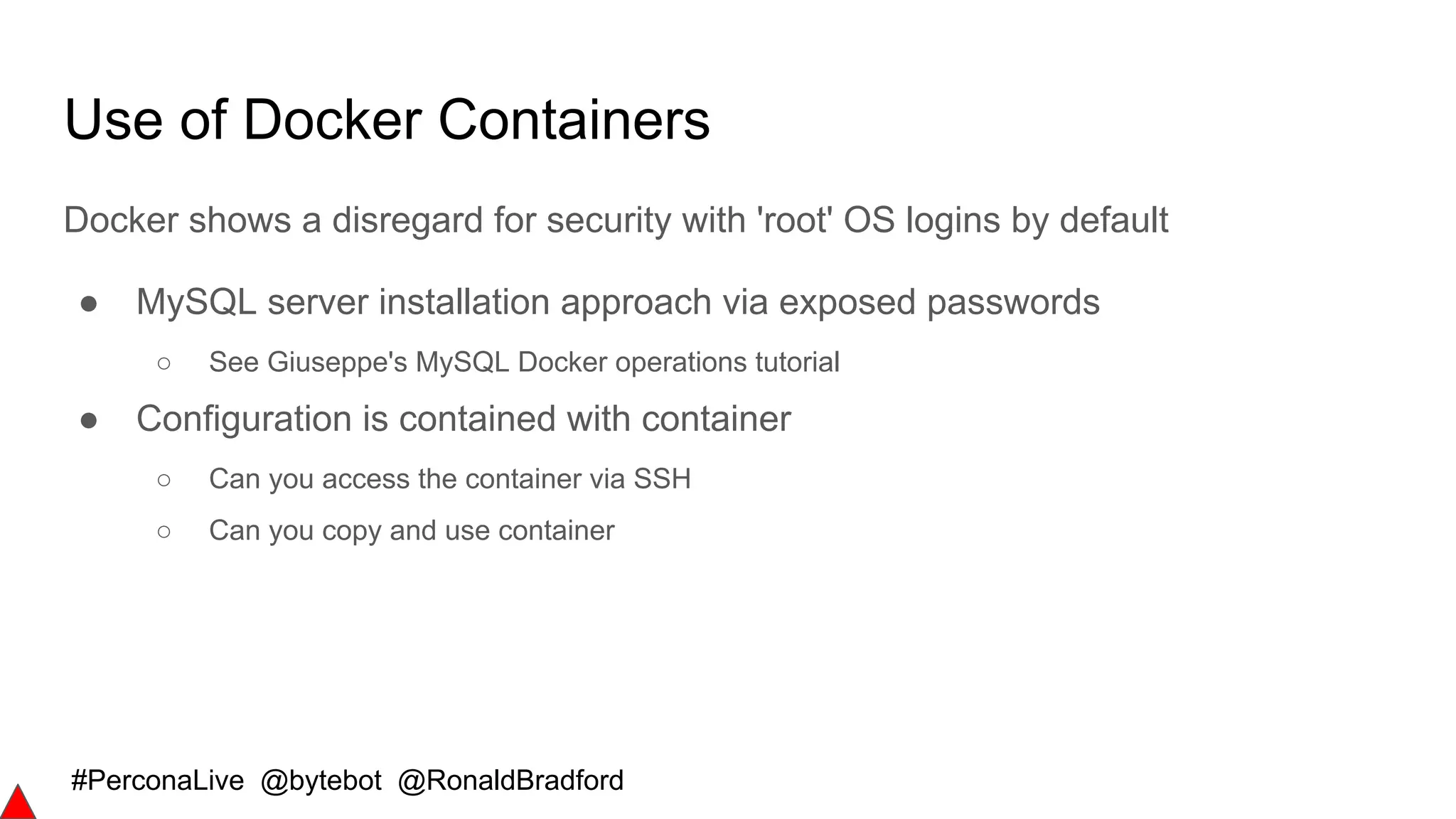 #PerconaLive @bytebot @RonaldBradford
Use of Docker Containers
Docker shows a disregard for security with 'root' OS logins by default
● MySQL server installation approach via exposed passwords
○ See Giuseppe's MySQL Docker operations tutorial
● Configuration is contained with container
○ Can you access the container via SSH
○ Can you copy and use container
 