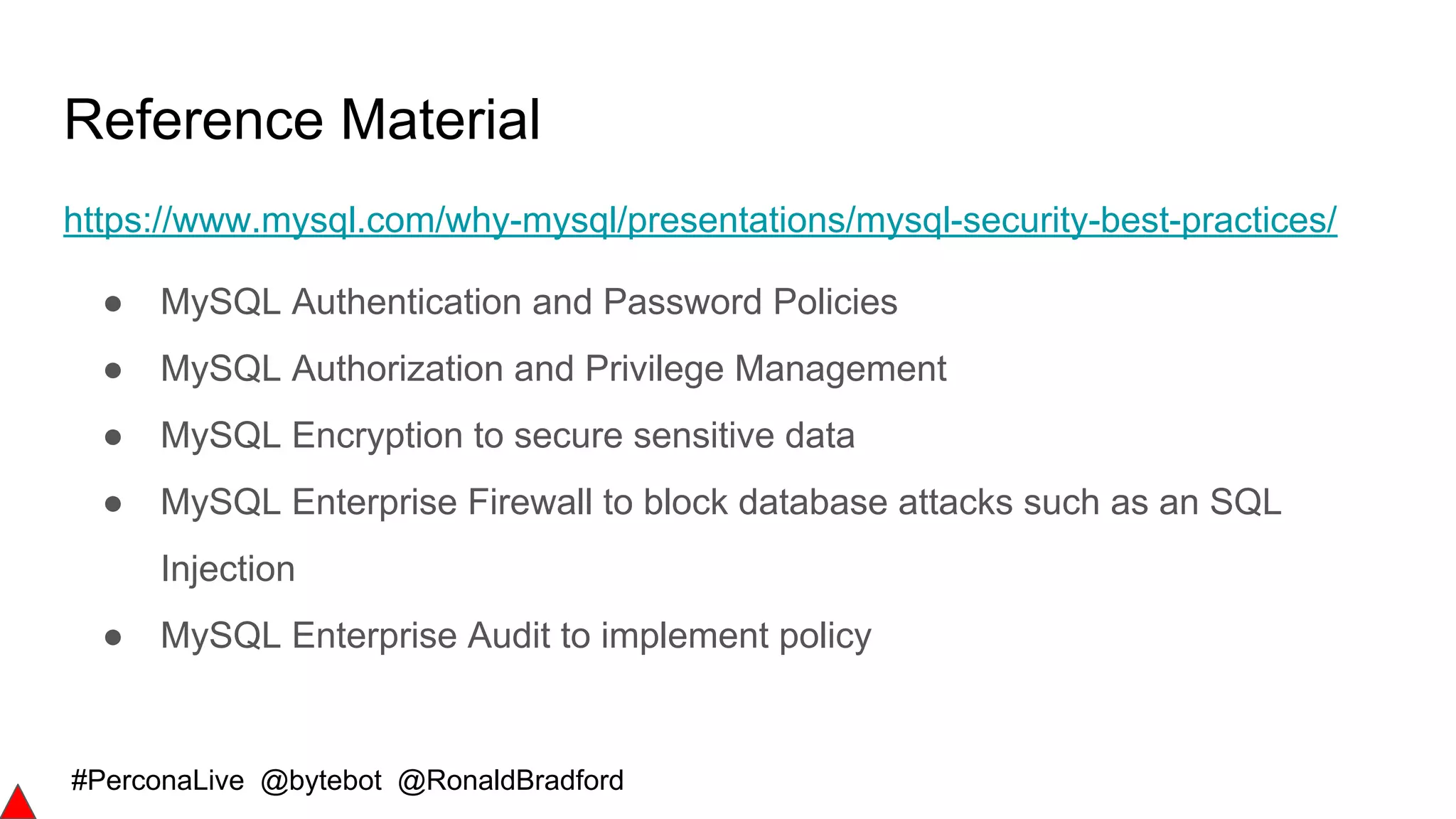 #PerconaLive @bytebot @RonaldBradford
Reference Material
https://www.mysql.com/why-mysql/presentations/mysql-security-best-practices/
● MySQL Authentication and Password Policies
● MySQL Authorization and Privilege Management
● MySQL Encryption to secure sensitive data
● MySQL Enterprise Firewall to block database attacks such as an SQL
Injection
● MySQL Enterprise Audit to implement policy
 