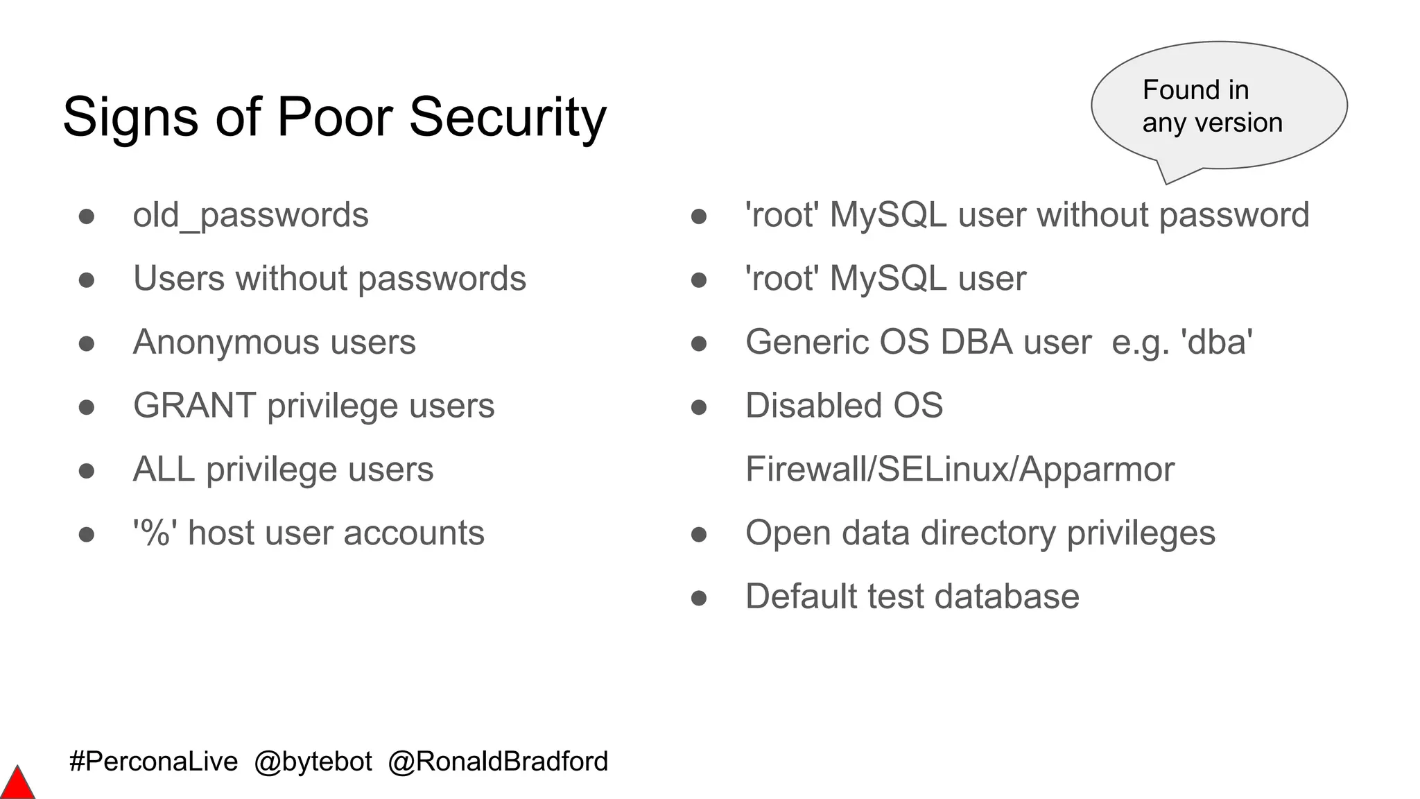 #PerconaLive @bytebot @RonaldBradford
Signs of Poor Security
● old_passwords
● Users without passwords
● Anonymous users
● GRANT privilege users
● ALL privilege users
● '%' host user accounts
● 'root' MySQL user without password
● 'root' MySQL user
● Generic OS DBA user e.g. 'dba'
● Disabled OS
Firewall/SELinux/Apparmor
● Open data directory privileges
● Default test database
Found in
any version
 