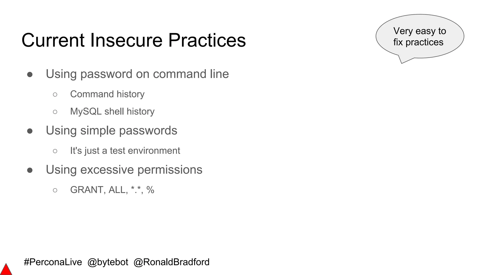 #PerconaLive @bytebot @RonaldBradford
Current Insecure Practices
● Using password on command line
○ Command history
○ MySQL shell history
● Using simple passwords
○ It's just a test environment
● Using excessive permissions
○ GRANT, ALL, *.*, %
Very easy to
fix practices
 
