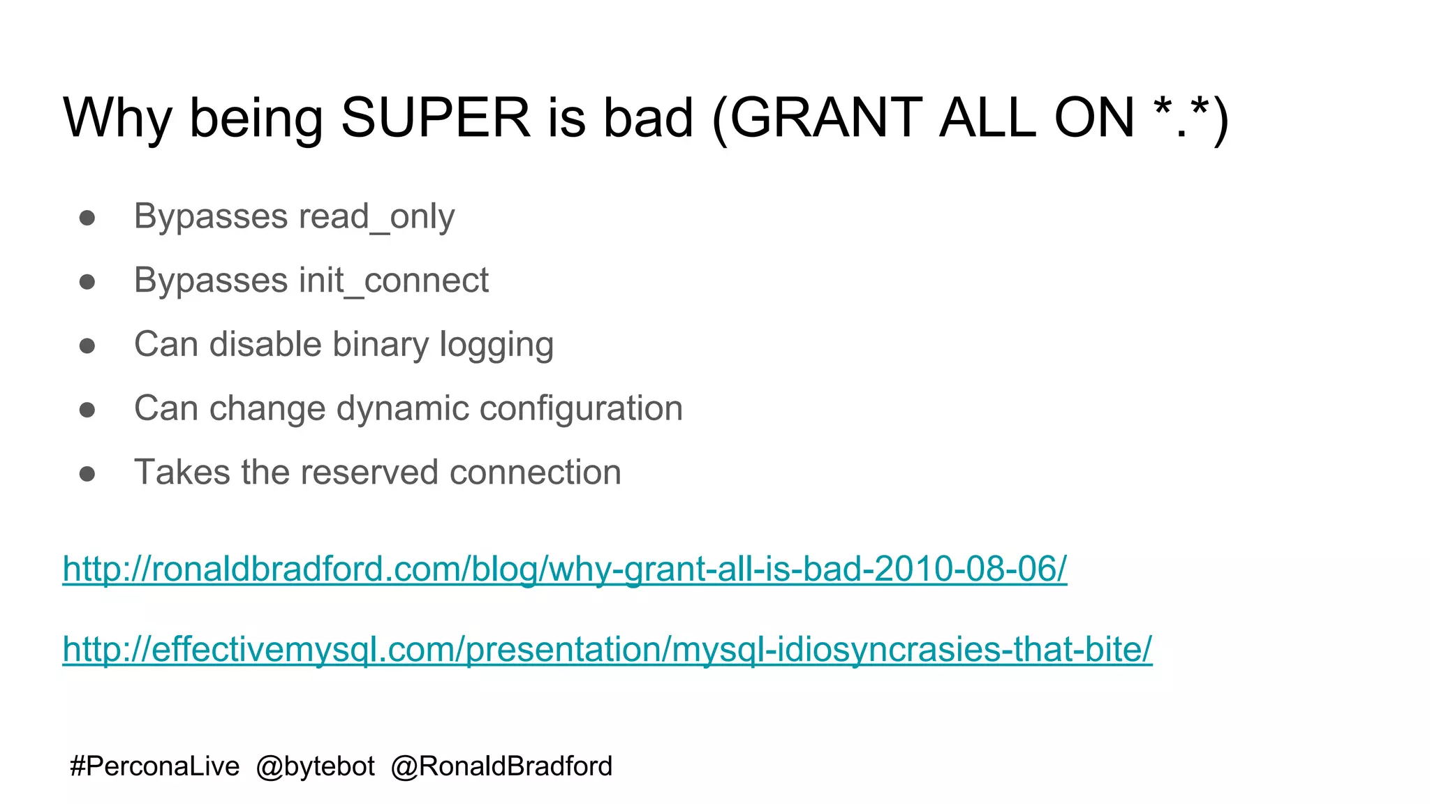 #PerconaLive @bytebot @RonaldBradford
Why being SUPER is bad (GRANT ALL ON *.*)
● Bypasses read_only
● Bypasses init_connect
● Can disable binary logging
● Can change dynamic configuration
● Takes the reserved connection
http://ronaldbradford.com/blog/why-grant-all-is-bad-2010-08-06/
http://effectivemysql.com/presentation/mysql-idiosyncrasies-that-bite/
 