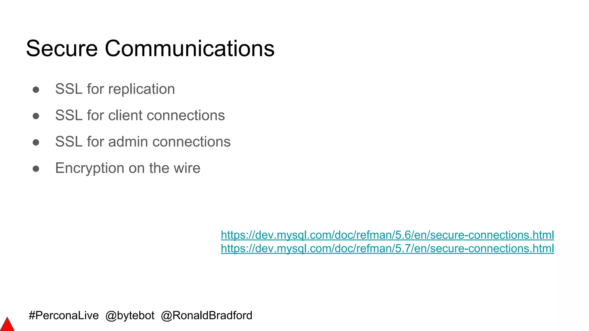 #PerconaLive @bytebot @RonaldBradford
Secure Communications
● SSL for replication
● SSL for client connections
● SSL for admin connections
● Encryption on the wire
https://dev.mysql.com/doc/refman/5.6/en/secure-connections.html
https://dev.mysql.com/doc/refman/5.7/en/secure-connections.html
 