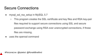 #PerconaLive @bytebot @RonaldBradford
Secure Connections
● mysql_ssl_rsa_setup in MySQL 5.7
○ This program creates the SSL certificate and key files and RSA key-pair
files required to support secure connections using SSL and secure
password exchange using RSA over unencrypted connections, if those
files are missing.
● uses the openssl command
 
