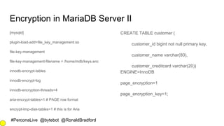 #PerconaLive @bytebot @RonaldBradford
Encryption in MariaDB Server II
[mysqld]
plugin-load-add=file_key_management.so
file-key-management
file-key-management-filename = /home/mdb/keys.enc
innodb-encrypt-tables
innodb-encrypt-log
innodb-encryption-threads=4
aria-encrypt-tables=1 # PAGE row format
encrypt-tmp-disk-tables=1 # this is for Aria
CREATE TABLE customer (
customer_id bigint not null primary key,
customer_name varchar(80),
customer_creditcard varchar(20))
ENGINE=InnoDB
page_encryption=1
page_encryption_key=1;
 