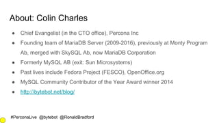 #PerconaLive @bytebot @RonaldBradford
About: Colin Charles
● Chief Evangelist (in the CTO office), Percona Inc
● Founding team of MariaDB Server (2009-2016), previously at Monty Program
Ab, merged with SkySQL Ab, now MariaDB Corporation
● Formerly MySQL AB (exit: Sun Microsystems)
● Past lives include Fedora Project (FESCO), OpenOffice.org
● MySQL Community Contributor of the Year Award winner 2014
● http://bytebot.net/blog/
 