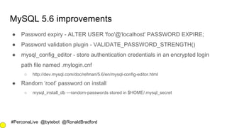 #PerconaLive @bytebot @RonaldBradford
MySQL 5.6 improvements
● Password expiry - ALTER USER 'foo'@'localhost' PASSWORD EXPIRE;
● Password validation plugin - VALIDATE_PASSWORD_STRENGTH()
● mysql_config_editor - store authentication credentials in an encrypted login
path file named .mylogin.cnf
○ http://dev.mysql.com/doc/refman/5.6/en/mysql-config-editor.html
● Random ‘root’ password on install
○ mysql_install_db —random-passwords stored in $HOME/.mysql_secret
 