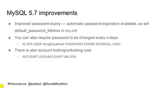#PerconaLive @bytebot @RonaldBradford
MySQL 5.7 improvements
● Improved password expiry — automatic password expiration available, so set
default_password_lifetime in my.cnf
● You can also require password to be changed every n-days
○ ALTER USER ‘foo'@'localhost' PASSWORD EXPIRE INTERVAL n DAY;
● There is also account locking/unlocking now
○ ACCOUNT LOCK/ACCOUNT UNLOCK
 