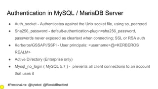 #PerconaLive @bytebot @RonaldBradford
Authentication in MySQL / MariaDB Server
● Auth_socket - Authenticates against the Unix socket file, using so_peercred
● Sha256_password - default-authentication-plugin=sha256_password,
passwords never exposed as cleartext when connecting; SSL or RSA auth
● Kerberos/GSSAPI/SSPI - User principals: <username>@<KERBEROS
REALM>
● Active Directory (Enterprise only)
● Mysql_no_login ( MySQL 5.7 ) - prevents all client connections to an account
that uses it
 