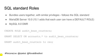 #PerconaLive @bytebot @RonaldBradford
SQL standard Roles
● Bundles users together, with similar privileges - follows the SQL standard
● MariaDB Server 10.0 (10.1 adds that each user can have a DEFAULT ROLE)
● MySQL 8.0 DMR
CREATE ROLE audit_bean_counters;
GRANT SELECT ON accounts.* to audit_bean_counters;
GRANT audit_bean_counters to ceo;
 