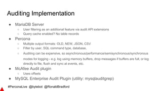 #PerconaLive @bytebot @RonaldBradford
Auditing Implementation
● MariaDB Server
○ User filtering as an additional feature via audit API extensions
○ Query cache enabled? No table records
● Percona
○ Multiple output formats: OLD, NEW, JSON, CSV
○ Filter by user, SQL command type, database,
○ Auditing can be expensive, so asynchronous/performance/semisynchronous/synchronous
modes for logging - e.g. log using memory buffers, drop messages if buffers are full, or log
directly to file, flush and sync at events, etc.
● McAfee Audit plugin
○ Uses offsets
● MySQL Enterprise Audit Plugin (utility: mysqlauditgrep)
 
