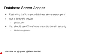 #PerconaLive @bytebot @RonaldBradford
Database Server Access
● Restricting traffic to your database server (open ports)
● Run a software firewall
○ iptables, ufw
● You should use OS software meant to benefit security
○ SELinux / Apparmor
 