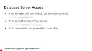#PerconaLive @bytebot @RonaldBradford
Database Server Access
● If you can login, and stop MySQL, you can bypass security
○ --skip-grant-tables
● If you can edit /etc/my.cnf you can set
○ --init-file=/path/to/my.sql
● If you use --init-file, can you modify content of file
 