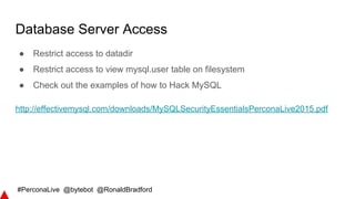 #PerconaLive @bytebot @RonaldBradford
Database Server Access
● Restrict access to datadir
● Restrict access to view mysql.user table on filesystem
● Check out the examples of how to Hack MySQL
http://effectivemysql.com/downloads/MySQLSecurityEssentialsPerconaLive2015.pdf
 