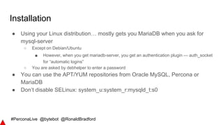 #PerconaLive @bytebot @RonaldBradford
Installation
● Using your Linux distribution… mostly gets you MariaDB when you ask for
mysql-server
○ Except on Debian/Ubuntu
■ However, when you get mariadb-server, you get an authentication plugin — auth_socket
for “automatic logins”
○ You are asked by debhelper to enter a password
● You can use the APT/YUM repositories from Oracle MySQL, Percona or
MariaDB
● Don’t disable SELinux: system_u:system_r:mysqld_t:s0
 