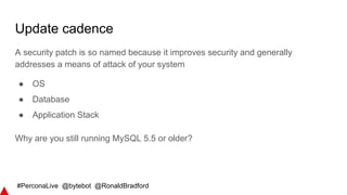 #PerconaLive @bytebot @RonaldBradford
Update cadence
A security patch is so named because it improves security and generally
addresses a means of attack of your system
● OS
● Database
● Application Stack
Why are you still running MySQL 5.5 or older?
 