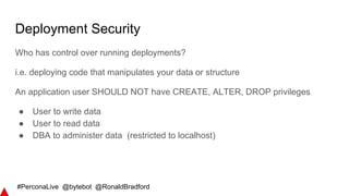 #PerconaLive @bytebot @RonaldBradford
Deployment Security
Who has control over running deployments?
i.e. deploying code that manipulates your data or structure
An application user SHOULD NOT have CREATE, ALTER, DROP privileges
● User to write data
● User to read data
● DBA to administer data (restricted to localhost)
 