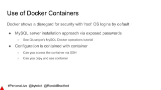 #PerconaLive @bytebot @RonaldBradford
Use of Docker Containers
Docker shows a disregard for security with 'root' OS logins by default
● MySQL server installation approach via exposed passwords
○ See Giuseppe's MySQL Docker operations tutorial
● Configuration is contained with container
○ Can you access the container via SSH
○ Can you copy and use container
 