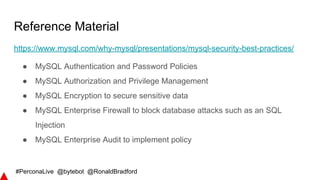 #PerconaLive @bytebot @RonaldBradford
Reference Material
https://www.mysql.com/why-mysql/presentations/mysql-security-best-practices/
● MySQL Authentication and Password Policies
● MySQL Authorization and Privilege Management
● MySQL Encryption to secure sensitive data
● MySQL Enterprise Firewall to block database attacks such as an SQL
Injection
● MySQL Enterprise Audit to implement policy
 
