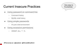 #PerconaLive @bytebot @RonaldBradford
Current Insecure Practices
● Using password on command line
○ Command history
○ MySQL shell history
● Using simple passwords
○ It's just a test environment
● Using excessive permissions
○ GRANT, ALL, *.*, %
Very easy to
fix practices
 