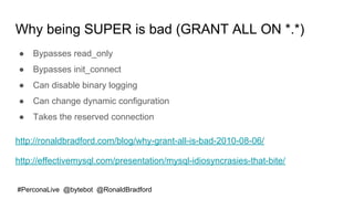 #PerconaLive @bytebot @RonaldBradford
Why being SUPER is bad (GRANT ALL ON *.*)
● Bypasses read_only
● Bypasses init_connect
● Can disable binary logging
● Can change dynamic configuration
● Takes the reserved connection
http://ronaldbradford.com/blog/why-grant-all-is-bad-2010-08-06/
http://effectivemysql.com/presentation/mysql-idiosyncrasies-that-bite/
 