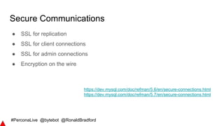 #PerconaLive @bytebot @RonaldBradford
Secure Communications
● SSL for replication
● SSL for client connections
● SSL for admin connections
● Encryption on the wire
https://dev.mysql.com/doc/refman/5.6/en/secure-connections.html
https://dev.mysql.com/doc/refman/5.7/en/secure-connections.html
 