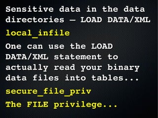 Sensitive data in the data Sensitive data in the data 
directories – LOAD DATA/XMLdirectories – LOAD DATA/XML
local_infilelocal_infile
One can use the LOAD One can use the LOAD 
DATA/XML statement to DATA/XML statement to 
actually read your binary actually read your binary 
data files into tables...data files into tables...
secure_file_privsecure_file_priv
The FILE privilege...The FILE privilege...
 
