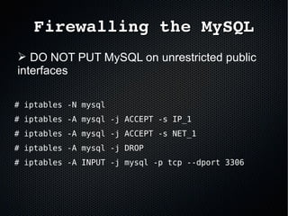 Firewalling the MySQLFirewalling the MySQL
➢ DO NOT PUT MySQL on unrestricted public
interfaces
# iptables -N mysql
# iptables -A mysql -j ACCEPT -s IP_1
# iptables -A mysql -j ACCEPT -s NET_1
# iptables -A mysql -j DROP
# iptables -A INPUT -j mysql -p tcp --dport 3306
 