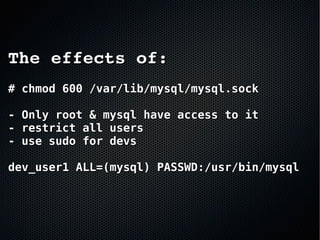 The effects of:The effects of:
# chmod 600 /var/lib/mysql/mysql.sock# chmod 600 /var/lib/mysql/mysql.sock
- Only root & mysql have access to it- Only root & mysql have access to it
- restrict all users- restrict all users
- use sudo for devs- use sudo for devs
dev_user1 ALL=(mysql) PASSWD:/usr/bin/mysqldev_user1 ALL=(mysql) PASSWD:/usr/bin/mysql
 