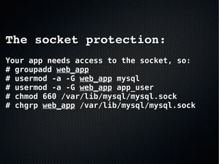 The socket protection:The socket protection:
Your app needs access to the socket, so:Your app needs access to the socket, so:
# groupadd# groupadd web_appweb_app
# usermod -a -G# usermod -a -G web_appweb_app mysqlmysql
# usermod -a -G# usermod -a -G web_appweb_app app_userapp_user
# chmod 660 /var/lib/mysql/mysql.sock# chmod 660 /var/lib/mysql/mysql.sock
# chgrp# chgrp web_appweb_app /var/lib/mysql/mysql.sock/var/lib/mysql/mysql.sock
 