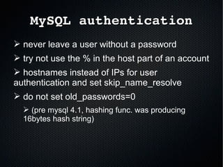 MySQL authenticationMySQL authentication
➢ never leave a user without a password
➢ try not use the % in the host part of an account
➢ hostnames instead of IPs for user
authentication and set skip_name_resolve
➢ do not set old_passwords=0
➢ (pre mysql 4.1, hashing func. was producing
16bytes hash string)
 