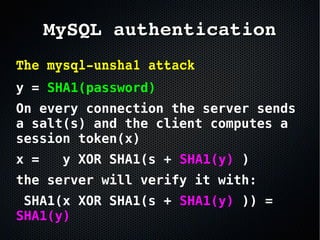 The mysql­unsha1 attack 
y = SHA1(password)
On every connection the server sends
a salt(s) and the client computes a
session token(x)
x = y XOR SHA1(s + SHA1(y) )
the server will verify it with:
SHA1(x XOR SHA1(s + SHA1(y) )) =
SHA1(y)
MySQL authenticationMySQL authentication
 