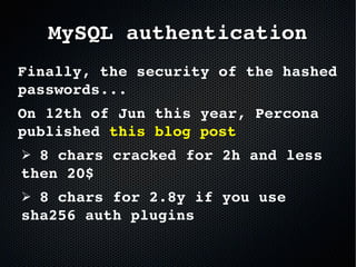 Finally, the security of the hashed 
passwords...
On 12th of Jun this year, Percona 
published this blog post
➢ 8 chars cracked for 2h and less 
then 20$
➢ 8 chars for 2.8y if you use 
sha256 auth plugins
  
MySQL authenticationMySQL authentication
 