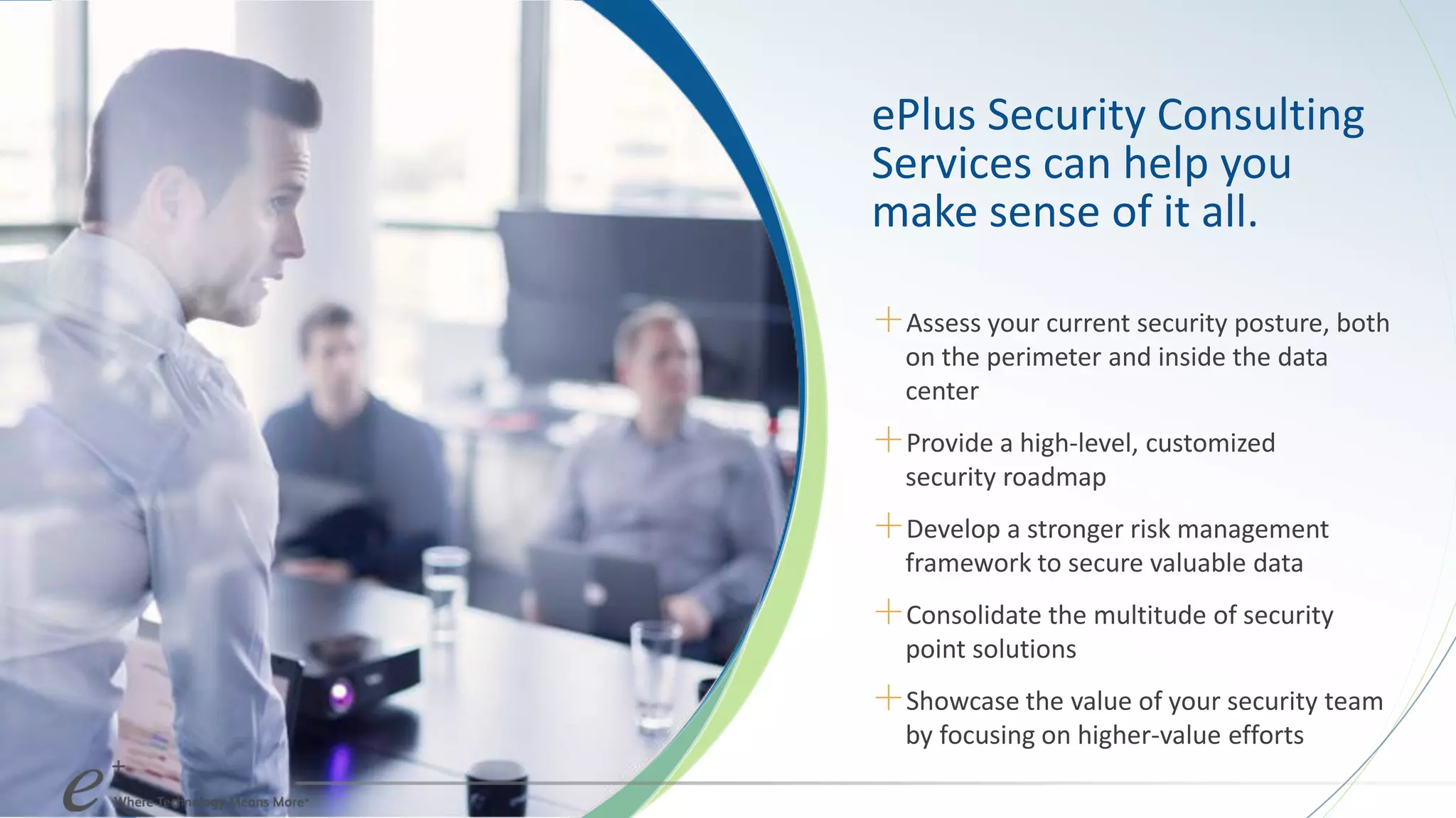 ePlus Security Consulting
Services can help you
make sense of it all.
＋Assess your current security posture, both
on the perimeter and inside the data
center
＋Provide a high-level, customized
security roadmap
＋Develop a stronger risk management
framework to secure valuable data
＋Consolidate the multitude of security
point solutions
＋Showcase the value of your security team
by focusing on higher-value efforts
 