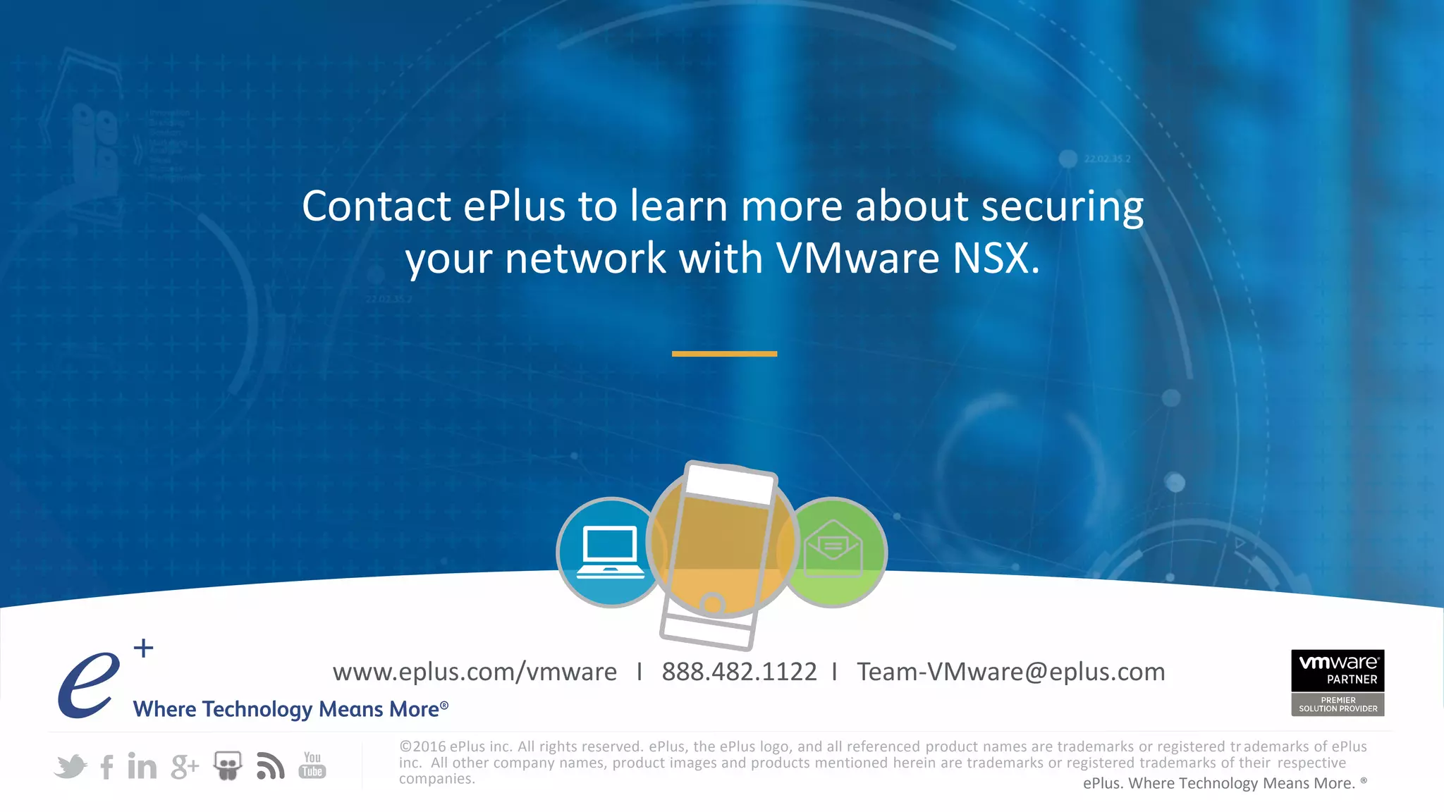 ePlus. Where Technology Means More. ®
Contact ePlus to learn more about securing
your network with VMware NSX.
©2016 ePlus inc. All rights reserved. ePlus, the ePlus logo, and all referenced product names are trademarks or registered trademarks of ePlus
inc. All other company names, product images and products mentioned herein are trademarks or registered trademarks of their respective
companies.
www.eplus.com/vmware I 888.482.1122 I Team-VMware@eplus.com
 