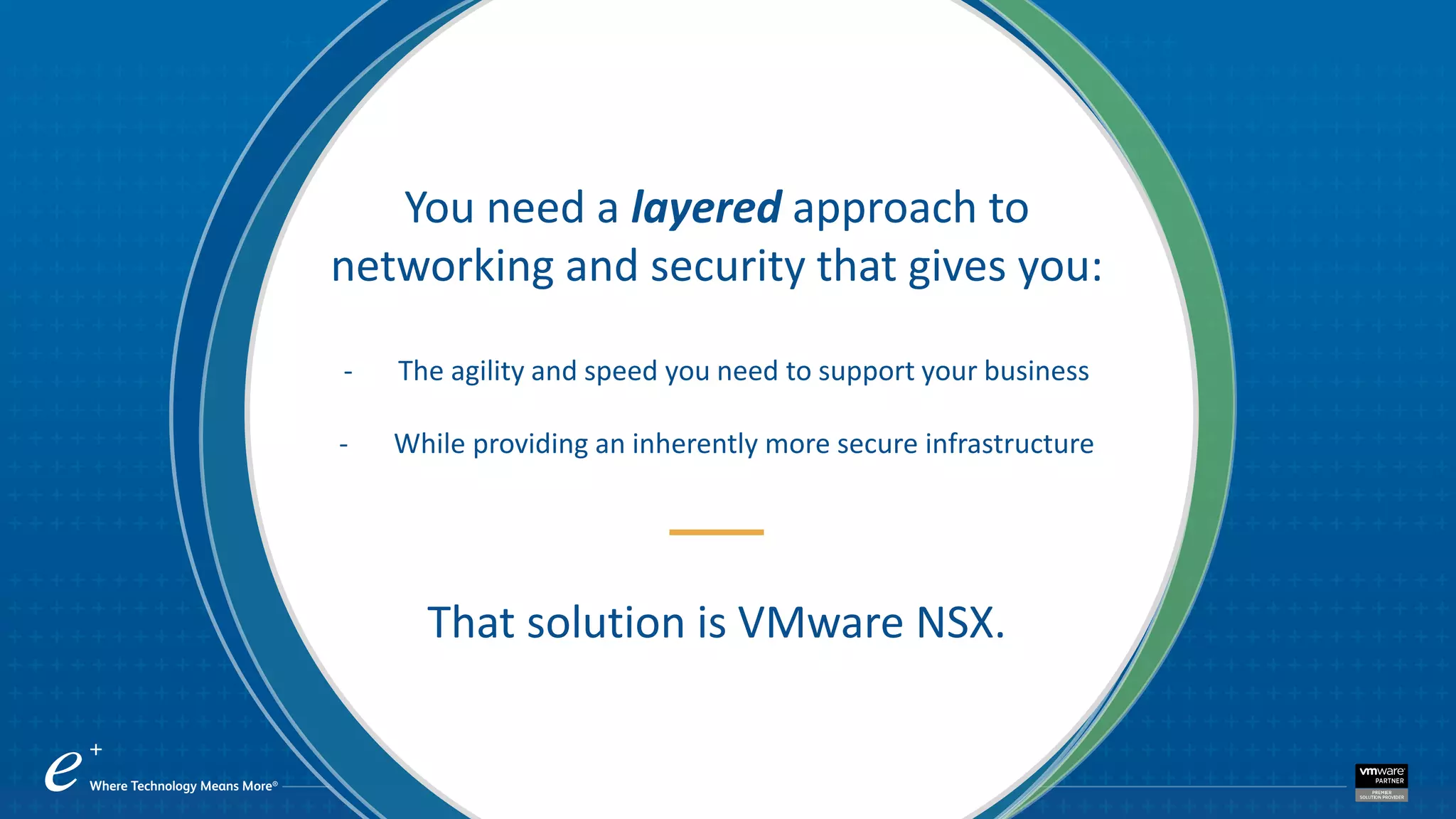 You need a layered approach to
networking and security that gives you:
- The agility and speed you need to support your business
- While providing an inherently more secure infrastructure
That solution is VMware NSX.
 