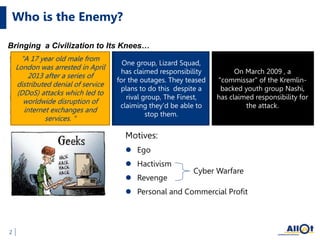 Who is the Enemy?
Motives:
 Ego
 Hactivism
 Revenge
 Personal and Commercial Profit
Bringing a Civilization to Its Knees…
2
Cyber Warfare
SPAMHOUS DNS DDOS
March 2013
"A 17 year old male from
London was arrested in April
2013 after a series of
distributed denial of service
(DDoS) attacks which led to
worldwide disruption of
internet exchanges and
services. "
knocking PlayStation
Network (PSN) and Xbox
Live offline
December 2014
One group, Lizard Squad,
has claimed responsibility
for the outages. They teased
plans to do this despite a
rival group, The Finest,
claiming they'd be able to
stop them.
2007 cyberattacks on
Estonia
On March 2009 , a
"commissar" of the Kremlin-
backed youth group Nashi,
has claimed responsibility for
the attack.
 