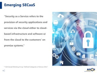 Emerging SECaaS
6
“Security as a Service refers to the
provision of security applications and
services via the cloud either to cloud-
based infrastructure and software or
from the cloud to the customers’ on
premise systems.”
* CSA SecaaS Working Group “Defined Categories of Service 2011”
 