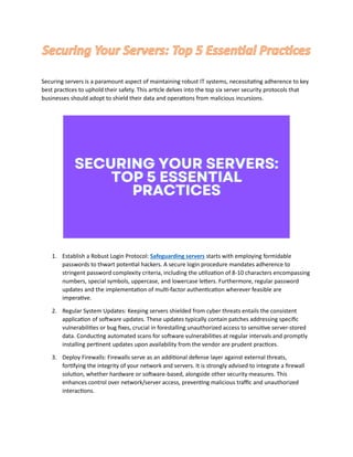 Securing Your Servers: Top 5 Essential Practices
Securing servers is a paramount aspect of maintaining robust IT systems, necessitating adherence to key
best practices to uphold their safety. This article delves into the top six server security protocols that
businesses should adopt to shield their data and operations from malicious incursions.
1. Establish a Robust Login Protocol: Safeguarding servers starts with employing formidable
passwords to thwart potential hackers. A secure login procedure mandates adherence to
stringent password complexity criteria, including the utilization of 8-10 characters encompassing
numbers, special symbols, uppercase, and lowercase letters. Furthermore, regular password
updates and the implementation of multi-factor authentication wherever feasible are
imperative.
2. Regular System Updates: Keeping servers shielded from cyber threats entails the consistent
application of software updates. These updates typically contain patches addressing specific
vulnerabilities or bug fixes, crucial in forestalling unauthorized access to sensitive server-stored
data. Conducting automated scans for software vulnerabilities at regular intervals and promptly
installing pertinent updates upon availability from the vendor are prudent practices.
3. Deploy Firewalls: Firewalls serve as an additional defense layer against external threats,
fortifying the integrity of your network and servers. It is strongly advised to integrate a firewall
solution, whether hardware or software-based, alongside other security measures. This
enhances control over network/server access, preventing malicious traffic and unauthorized
interactions.
 