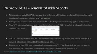 Network ACLs - Associated with Subnets
● Network access control list (ACL) is a security layer for your VPC that acts as a firewall for controlling traffic
in and out of one or more subnets. NACLs is stateless
● When you add or remove rules from a network ACL, the changes are automatically applied to the subnets
● Your VPC automatically comes with a modifiable default network ACL. By default, it allows all inbound and
outbound IPv4 traffic.
● You can create a custom network ACL and associate it with a subnet. By default, each custom network ACL
denies all inbound and outbound traffic until you add rules.
● Each subnet in your VPC must be associated with a network ACL. If you don't explicitly associate a subnet
with a network ACL, the subnet is automatically associated with the default network ACL.
Source: https://docs.aws.amazon.com/AmazonVPC/latest/UserGuide/VPC_ACLs.html
 