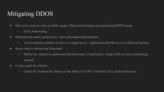 Mitigating DDOS
● Have provisions to scale as traffic surges. Helps both business run and during DDOS attack.
○ ELB, Autoscaling.
● Minimize the attack surface area - Have decoupled infrastructure.
○ Avoid running multiple services in a single server. Application and DB server in different instance
● Know what is normal and Abnormal
○ Define key metrics to understand the behaviour ( Cloudwatch ). Huge traffic at 2am is something
unusual.
● Create a plan for Attacks
○ Check IP, Geolocation, Nature of the attack, Can SG or Network ACLs help in this case.
 
