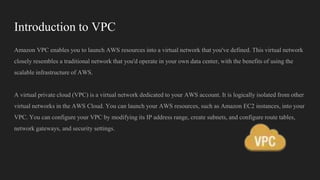 Introduction to VPC
Amazon VPC enables you to launch AWS resources into a virtual network that you've defined. This virtual network
closely resembles a traditional network that you'd operate in your own data center, with the benefits of using the
scalable infrastructure of AWS.
A virtual private cloud (VPC) is a virtual network dedicated to your AWS account. It is logically isolated from other
virtual networks in the AWS Cloud. You can launch your AWS resources, such as Amazon EC2 instances, into your
VPC. You can configure your VPC by modifying its IP address range, create subnets, and configure route tables,
network gateways, and security settings.
 