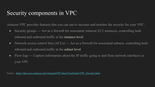 Security components in VPC
Amazon VPC provides features that you can use to increase and monitor the security for your VPC:
● Security groups — Act as a firewall for associated Amazon EC2 instances, controlling both
inbound and outbound traffic at the instance level
● Network access control lists (ACLs) — Act as a firewall for associated subnets, controlling both
inbound and outbound traffic at the subnet level
● Flow logs — Capture information about the IP traffic going to and from network interfaces in
your VPC
Source : https://docs.aws.amazon.com/AmazonVPC/latest/UserGuide/VPC_Security.html
 