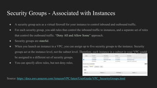 Security Groups - Associated with Instances
● A security group acts as a virtual firewall for your instance to control inbound and outbound traffic.
● For each security group, you add rules that control the inbound traffic to instances, and a separate set of rules
that control the outbound traffic. “Deny All and Allow Some” approach.
● Security groups are stateful.
● When you launch an instance in a VPC, you can assign up to five security groups to the instance. Security
groups act at the instance level, not the subnet level. Therefore, each instance in a subnet in your VPC could
be assigned to a different set of security groups.
● You can specify allow rules, but not deny rules.
Source: https://docs.aws.amazon.com/AmazonVPC/latest/UserGuide/VPC_SecurityGroups.html
 
