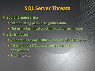 SQL Server Threats Social Engineering Manipulating people  to gather data Not using technical cracking tools or techniques SQL Injection Vulnerable to any RDBMS, not just MS SQL Server Attacker post SQL commands via front end applications Tools:  ‘ , --, ;  