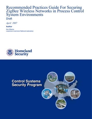 Recommended Practices Guide For Securing
ZigBee Wireless Networks in Process Control
System Environments
Draft
April 2007
Author
Ken Masica
Lawrence Livermore National Laboratory
 