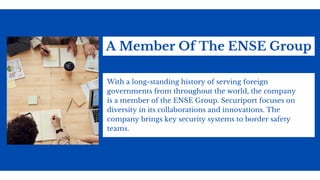 A Member Of The ENSE Group
With a long-standing history of serving foreign
governments from throughout the world, the company
is a member of the ENSE Group. Securiport focuses on
diversity in its collaborations and innovations. The
company brings key security systems to border safety
teams.